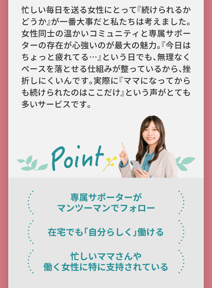 忙しい毎日を送る女性にとって『続けられるかどうか』が一番大事だと私たちは考えました。女性同士の温かいコミュニティと専属サポーターの存在が心強いのが最大の魅力。『今日はちょっと疲れてる…』という日でも、無理なくペースを落とせる仕組みが整っているから、挫折しにくいんです。実際に『ママになってからも続けられたのはここだけ』という声がとても多いサービスです。 専属サポーターがマンツーマンでフォロー 在宅でも「自分らしく」働ける 忙しいママさんや働く女性に特に支持されている