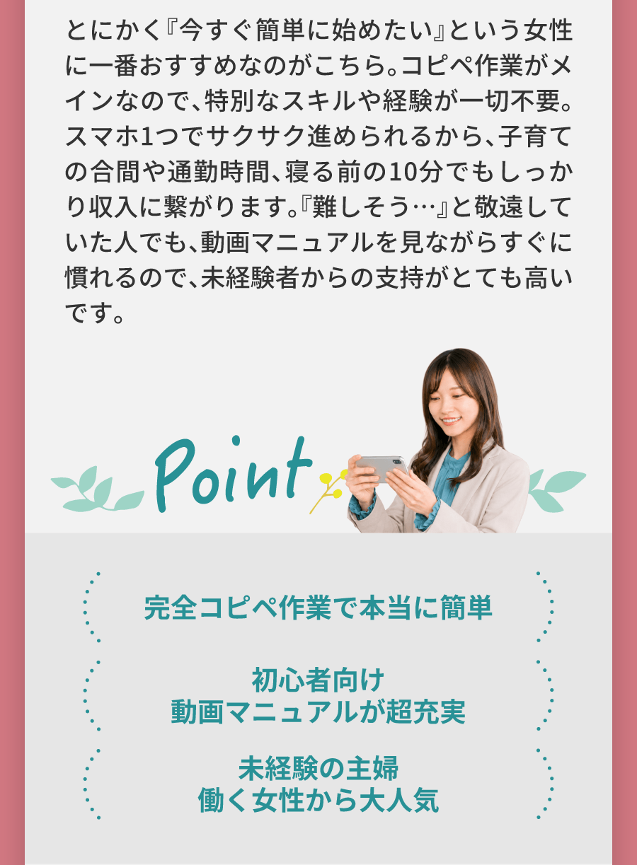 とにかく『今すぐ簡単に始めたい』という女性に一番おすすめなのがこちら。コピペ作業がメインなので、特別なスキルや経験が一切不要。スマホ1つでサクサク進められるから、子育ての合間や通勤時間、寝る前の10分でもしっかり収入に繋がります。『難しそう…』と敬遠していた人でも、動画マニュアルを見ながらすぐに慣れるので、未経験者からの支持がとても高いです。完全コピペ作業で本当に簡単 初心者向け動画マニュアルが超充実 未経験の主婦働く女性から大人気