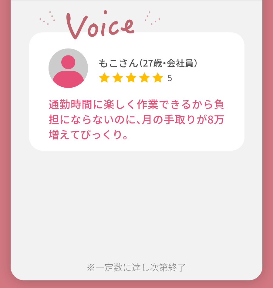 もこさん（27歳・会社員） 通勤時間に楽しく作業できるから負担にならないのに、月の手取りが8万増えてびっくり。 サポート充実