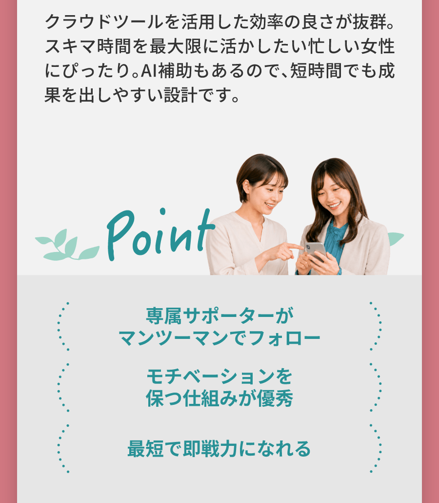 クラウドツールを活用した効率の良さが抜群。スキマ時間を最大限に活かしたい忙しい女性にぴったり。AI補助もあるので、短時間でも成果を出しやすい設計です。 専属サポーターがマンツーマンでフォロー モチベーションを保つ仕組みが優秀 最短で即戦力になれる