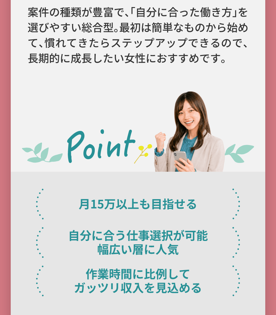 案件の種類が豊富で、「自分に合った働き方」を選びやすい総合型。最初は簡単なものから始めて、慣れてきたらステップアップできるので、長期的に成長したい女性におすすめです。月15万以上も目指せる 自分に合う仕事選択が可能幅広い層に人気 作業時間に比例してガッツリ収入を見込める